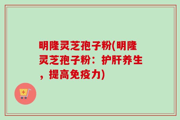 明隆灵芝孢子粉(明隆灵芝孢子粉：护肝养生，提高免疫力)