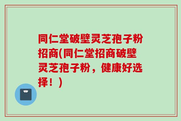 同仁堂破壁灵芝孢子粉招商(同仁堂招商破壁灵芝孢子粉，健康好选择！)