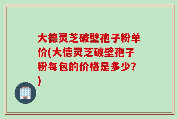 大德灵芝破壁孢子粉单价(大德灵芝破壁孢子粉每包的价格是多少？)