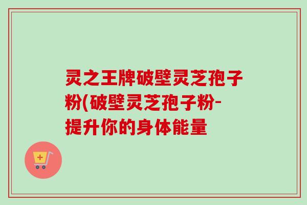 灵之王牌破壁灵芝孢子粉(破壁灵芝孢子粉-提升你的身体能量 灵之王牌破壁灵芝孢子粉(破壁灵芝孢子粉-提升你的身体能量