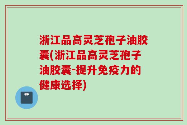 浙江品高灵芝孢子油胶囊(浙江品高灵芝孢子油胶囊-提升免疫力的健康选择)