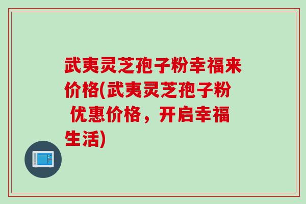 武夷灵芝孢子粉幸福来价格(武夷灵芝孢子粉 优惠价格，开启幸福生活)