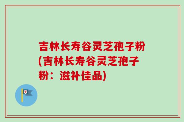吉林长寿谷灵芝孢子粉(吉林长寿谷灵芝孢子粉：滋补佳品)