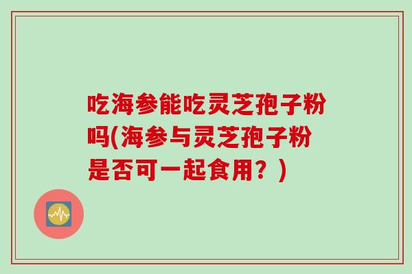 吃海参能吃灵芝孢子粉吗(海参与灵芝孢子粉是否可一起食用？)