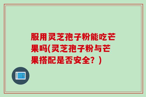 服用灵芝孢子粉能吃芒果吗(灵芝孢子粉与芒果搭配是否安全？)