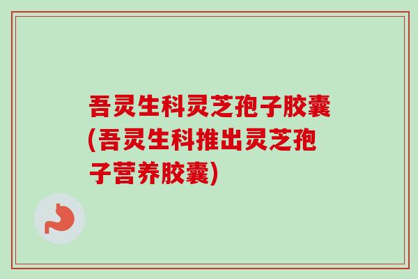 吾灵生科灵芝孢子胶囊(吾灵生科推出灵芝孢子营养胶囊)