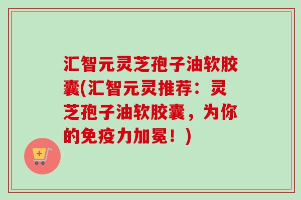 汇智元灵芝孢子油软胶囊(汇智元灵推荐：灵芝孢子油软胶囊，为你的免疫力加冕！)