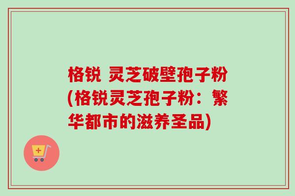 格锐 灵芝破壁孢子粉(格锐灵芝孢子粉：繁华都市的滋养圣品)
