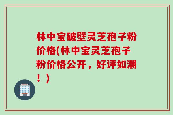 林中宝破壁灵芝孢子粉价格(林中宝灵芝孢子粉价格公开，好评如潮！)
