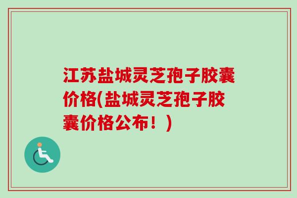 江苏盐城灵芝孢子胶囊价格(盐城灵芝孢子胶囊价格公布！)
