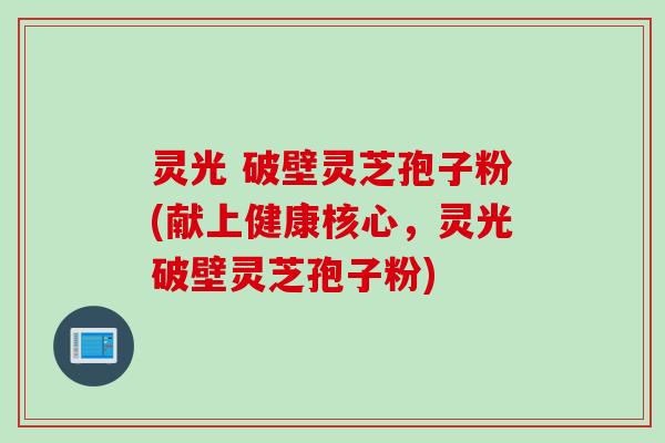 灵光 破壁灵芝孢子粉(献上健康核心，灵光破壁灵芝孢子粉)
