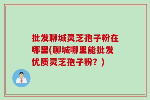 批发聊城灵芝孢子粉在哪里(聊城哪里能批发优质灵芝孢子粉？)