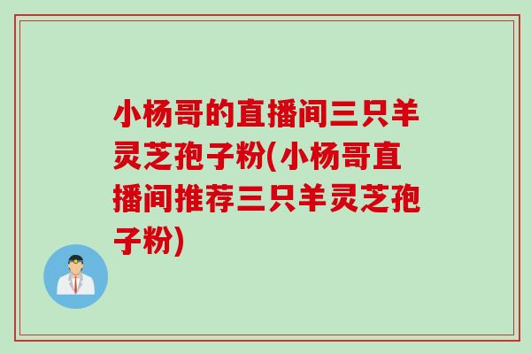 小杨哥的直播间三只羊灵芝孢子粉(小杨哥直播间推荐三只羊灵芝孢子粉)