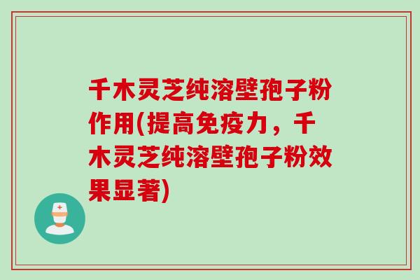 千木灵芝纯溶壁孢子粉作用(提高免疫力，千木灵芝纯溶壁孢子粉效果显著)