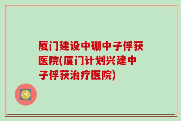 厦门建设中硼中子俘获医院(厦门计划兴建中子俘获医院) 厦门建设中硼中子俘获医院(厦门计划兴建中子俘获医院)