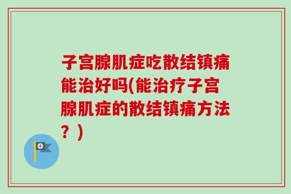 子宫腺肌症吃散结镇痛能好吗(能子宫腺肌症的散结镇痛方法？)