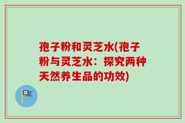孢子粉和灵芝水(孢子粉与灵芝水：探究两种天然养生品的功效)