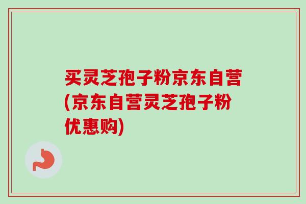 买灵芝孢子粉京东自营(京东自营灵芝孢子粉优惠购)