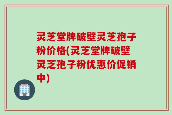 灵芝堂牌破壁灵芝孢子粉价格(灵芝堂牌破壁灵芝孢子粉优惠价促销中)