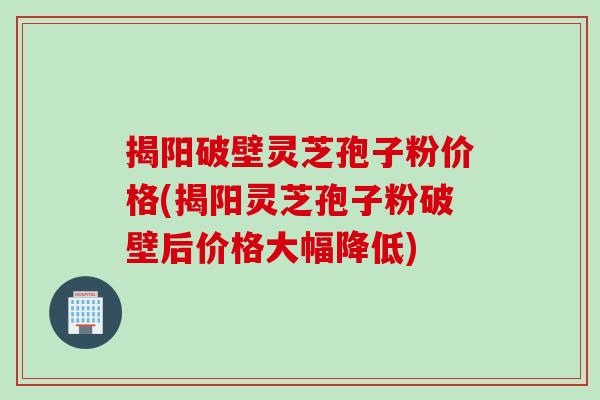 揭阳破壁灵芝孢子粉价格(揭阳灵芝孢子粉破壁后价格大幅降低)