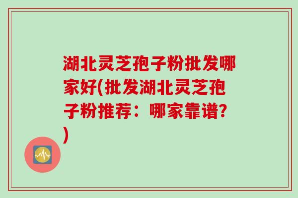湖北灵芝孢子粉批发哪家好(批发湖北灵芝孢子粉推荐：哪家靠谱？)