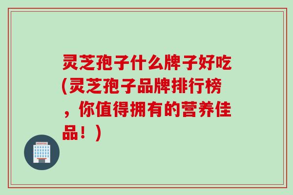 灵芝孢子什么牌子好吃(灵芝孢子品牌排行榜，你值得拥有的营养佳品！)