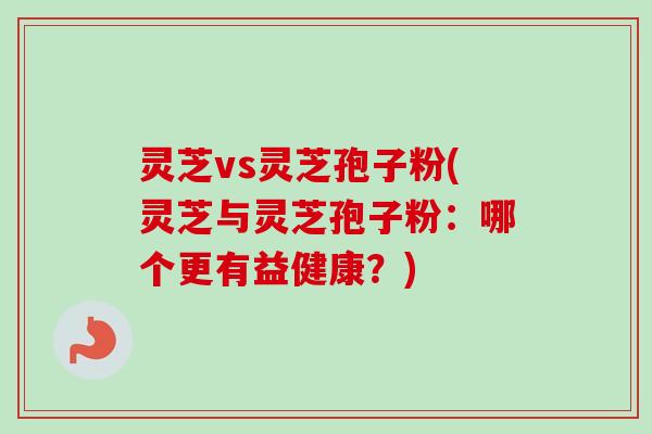 灵芝vs灵芝孢子粉(灵芝与灵芝孢子粉：哪个更有益健康？)