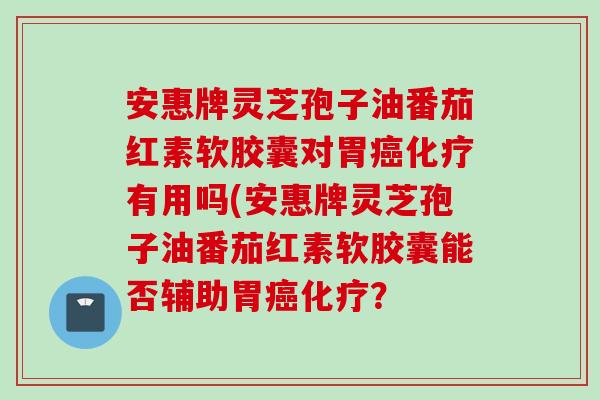安惠牌灵芝孢子油番茄红素软胶囊对胃癌化疗有用吗(安惠牌灵芝孢子油番茄红素软胶囊能否辅助胃癌化疗？
