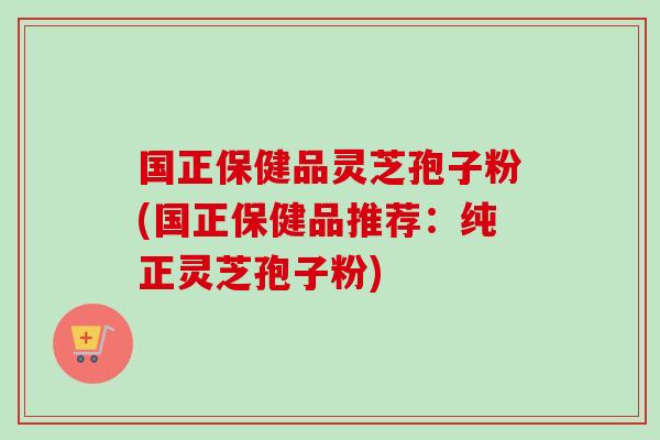 国正保健品灵芝孢子粉(国正保健品推荐：纯正灵芝孢子粉)