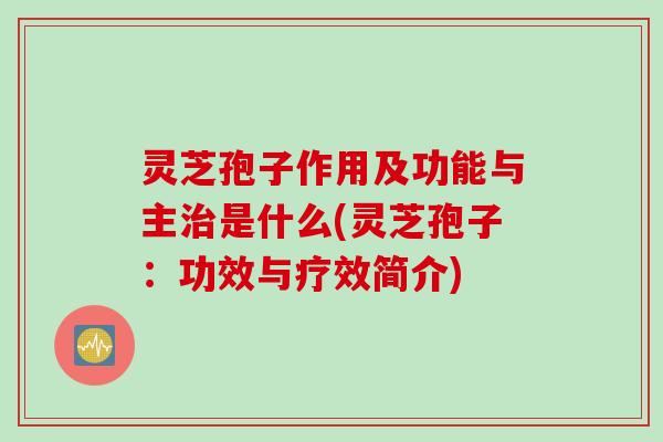 灵芝孢子作用及功能与主治是什么(灵芝孢子：功效与疗效简介)