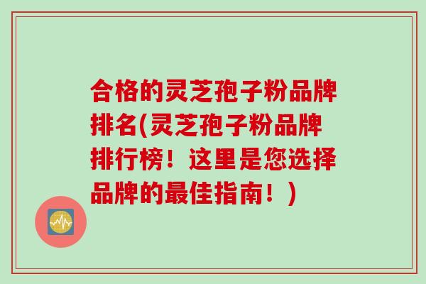 合格的灵芝孢子粉品牌排名(灵芝孢子粉品牌排行榜！这里是您选择品牌的最佳指南！)