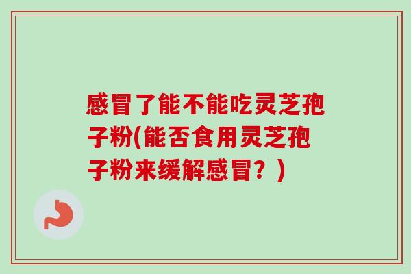 感冒了能不能吃灵芝孢子粉(能否食用灵芝孢子粉来缓解感冒？)