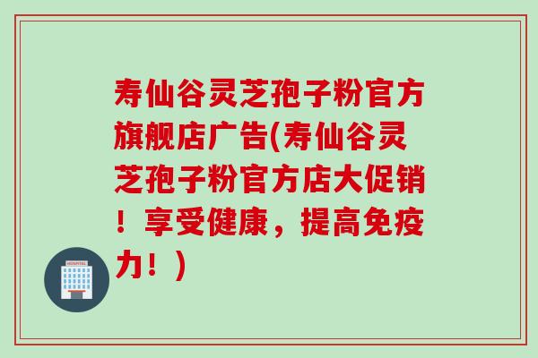 寿仙谷灵芝孢子粉官方旗舰店广告(寿仙谷灵芝孢子粉官方店大促销！享受健康，提高免疫力！)