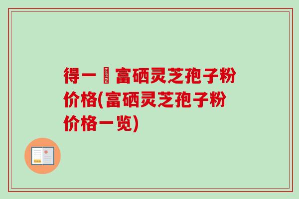 得一當富硒灵芝孢子粉价格(富硒灵芝孢子粉价格一览)