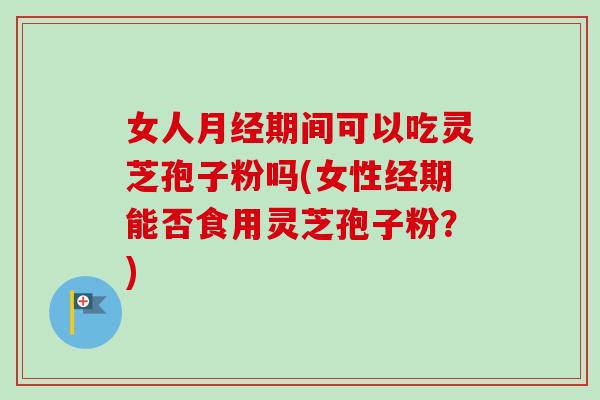 女人期间可以吃灵芝孢子粉吗(女性经期能否食用灵芝孢子粉？)