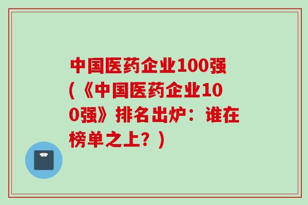 中国医药企业100强(《中国医药企业100强》排名出炉：谁在榜单之上？)