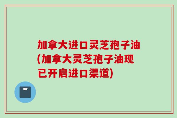 加拿大进口灵芝孢子油(加拿大灵芝孢子油现已开启进口渠道)