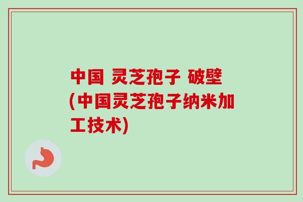 中国 灵芝孢子 破壁(中国灵芝孢子纳米加工技术)