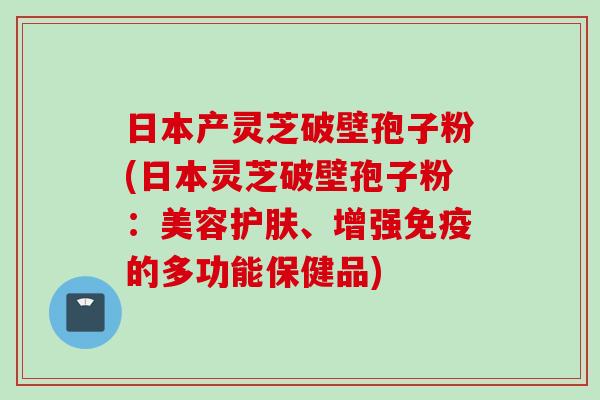 日本产灵芝破壁孢子粉(日本灵芝破壁孢子粉：美容护肤、增强免疫的多功能保健品)