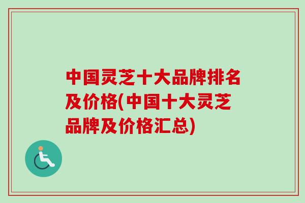 中国灵芝十大品牌排名及价格(中国十大灵芝品牌及价格汇总)