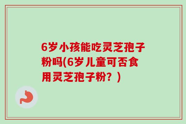 6岁小孩能吃灵芝孢子粉吗(6岁儿童可否食用灵芝孢子粉？)