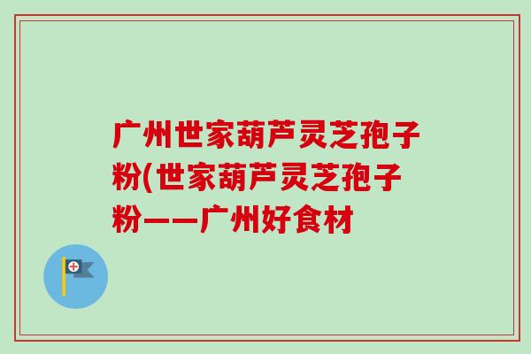 广州世家葫芦灵芝孢子粉(世家葫芦灵芝孢子粉——广州好食材
