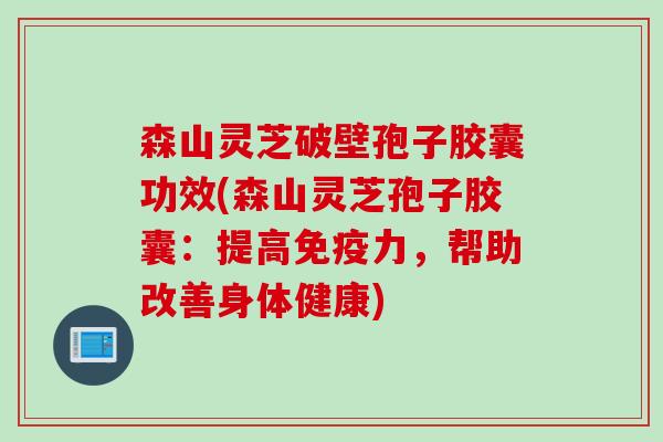 森山灵芝破壁孢子胶囊功效(森山灵芝孢子胶囊：提高免疫力，帮助改善身体健康)