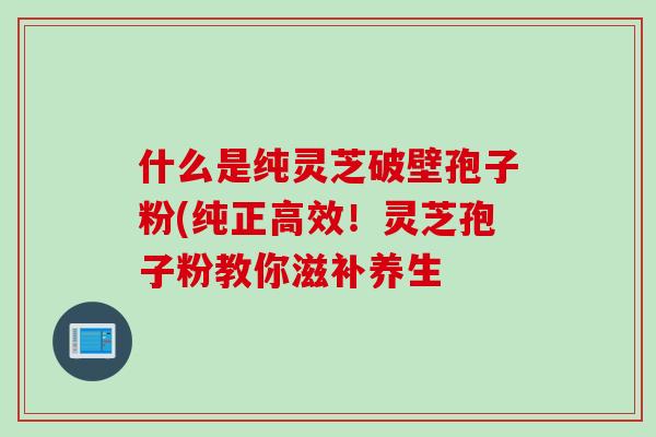 什么是纯灵芝破壁孢子粉(纯正高效！灵芝孢子粉教你滋补养生