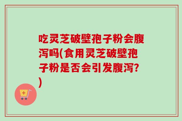 吃灵芝破壁孢子粉会腹泻吗(食用灵芝破壁孢子粉是否会引发腹泻？)