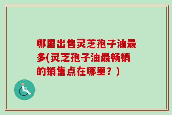 哪里出售灵芝孢子油最多(灵芝孢子油最畅销的销售点在哪里？)