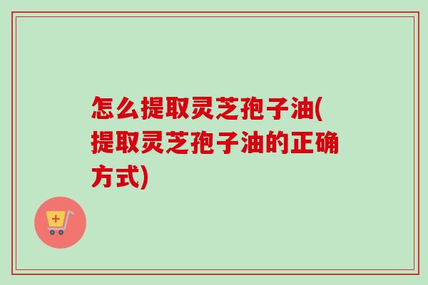 怎么提取灵芝孢子油(提取灵芝孢子油的正确方式)