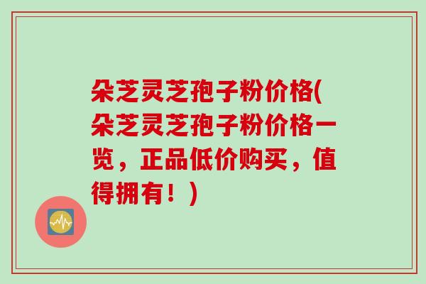 朵芝灵芝孢子粉价格(朵芝灵芝孢子粉价格一览，正品低价购买，值得拥有！)