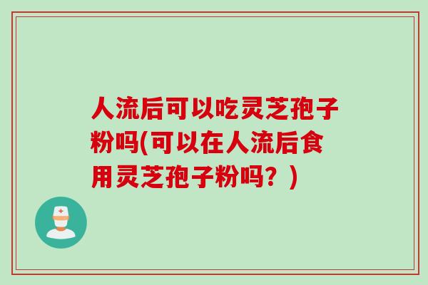 人流后可以吃灵芝孢子粉吗(可以在人流后食用灵芝孢子粉吗？)
