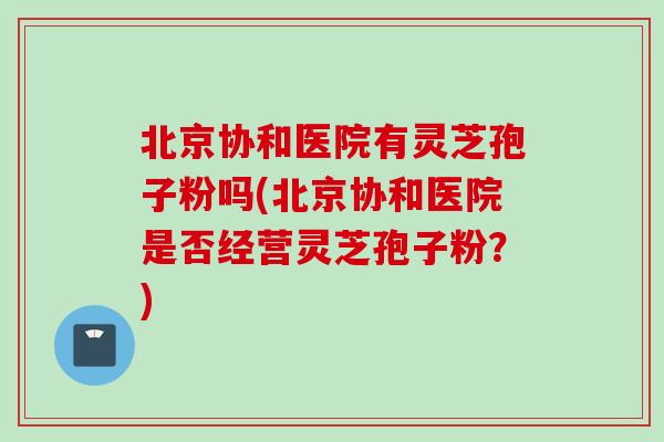 北京协和医院有灵芝孢子粉吗(北京协和医院是否经营灵芝孢子粉？)